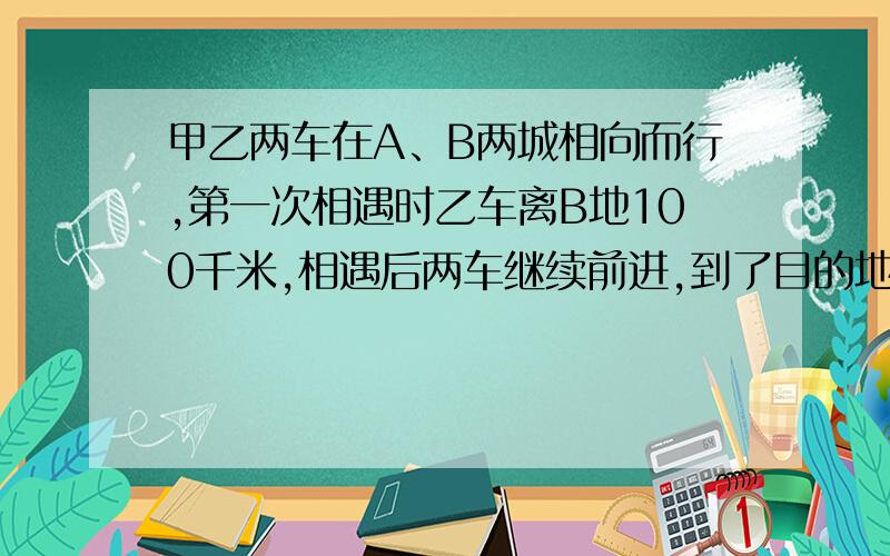 甲乙两车在A、B两城相向而行,第一次相遇时乙车离B地100千米,相遇后两车继续前进,到了目的地立即返回,甲车在相遇后又行了300千米第二次相遇,求两车第二次相遇时共行了多少千米?（请不用