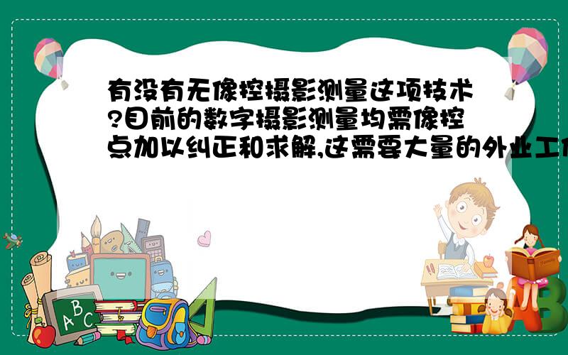 有没有无像控摄影测量这项技术?目前的数字摄影测量均需像控点加以纠正和求解,这需要大量的外业工作,若拍照时相机中心位置已知、姿态已知,且精度足够高,相处的分辫率足够大,这不就不