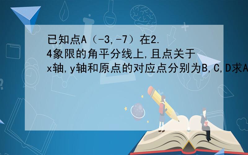 已知点A（-3,-7）在2.4象限的角平分线上,且点关于x轴,y轴和原点的对应点分别为B,C,D求A,B,C,D的坐标.急已知点A（m-3，m-7）在2.4象限的角平分线上，且点关于x轴y轴和原点的对应点分别为B,C,D求A,B