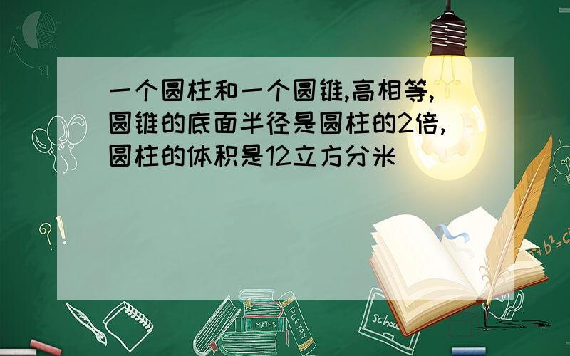 一个圆柱和一个圆锥,高相等,圆锥的底面半径是圆柱的2倍,圆柱的体积是12立方分米