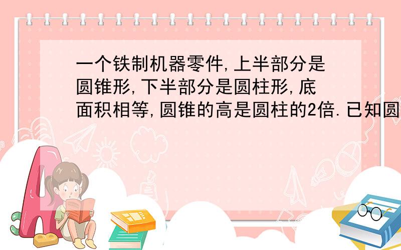 一个铁制机器零件,上半部分是圆锥形,下半部分是圆柱形,底面积相等,圆锥的高是圆柱的2倍.已知圆锥的体积是9.42立方分米,求零件的总重量.（每立方分米铁重7.8kg）