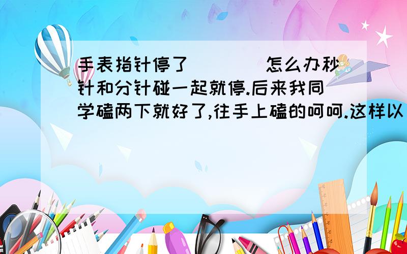 手表指针停了````怎么办秒针和分针碰一起就停.后来我同学磕两下就好了,往手上磕的呵呵.这样以后就不能碰到这样的问题了吗?我的是自动机械表.修要寄到沈阳 很远的···