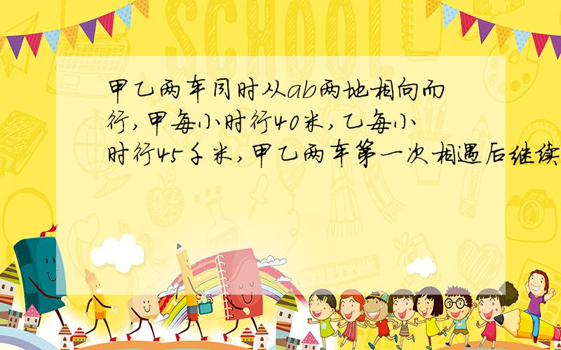 甲乙两车同时从ab两地相向而行,甲每小时行40米,乙每小时行45千米,甲乙两车第一次相遇后继续前进甲乙各到ab两地后立即按原路返回两车开到第二次相遇共行6小时,ab两地相距多少千米