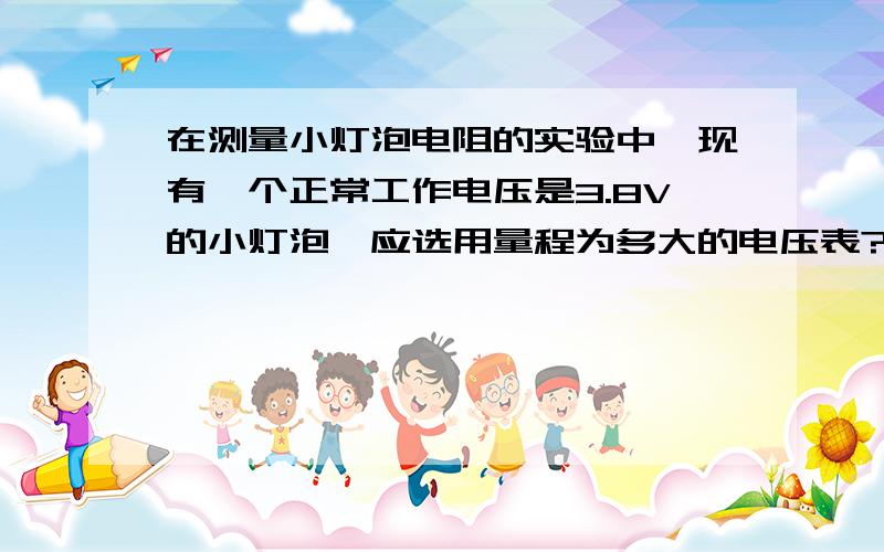 在测量小灯泡电阻的实验中,现有一个正常工作电压是3.8V的小灯泡,应选用量程为多大的电压表?（电压表应并联在哪个元件上,是并联在小灯泡上还是并联在滑动变阻器上?）