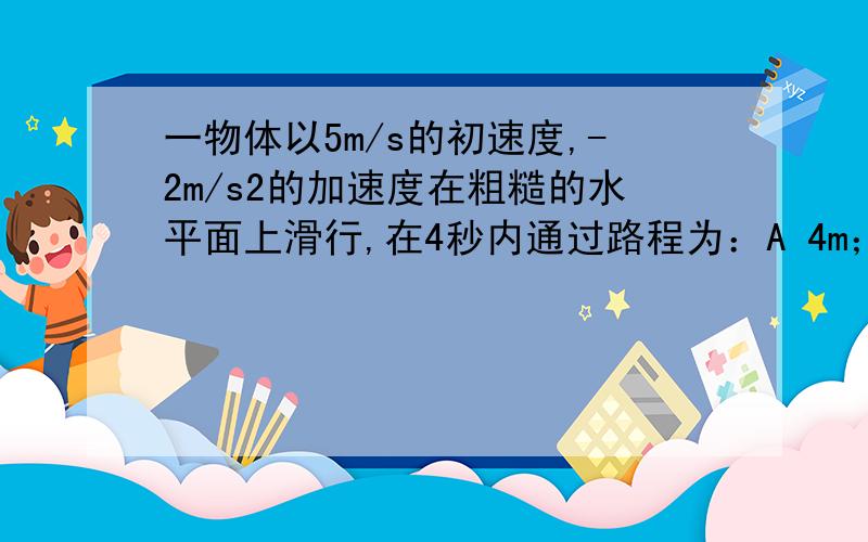 一物体以5m/s的初速度,-2m/s2的加速度在粗糙的水平面上滑行,在4秒内通过路程为：A 4m；B 36m; C 6.25m; D 以上答案都不正确（请将过程和解释写清楚,）