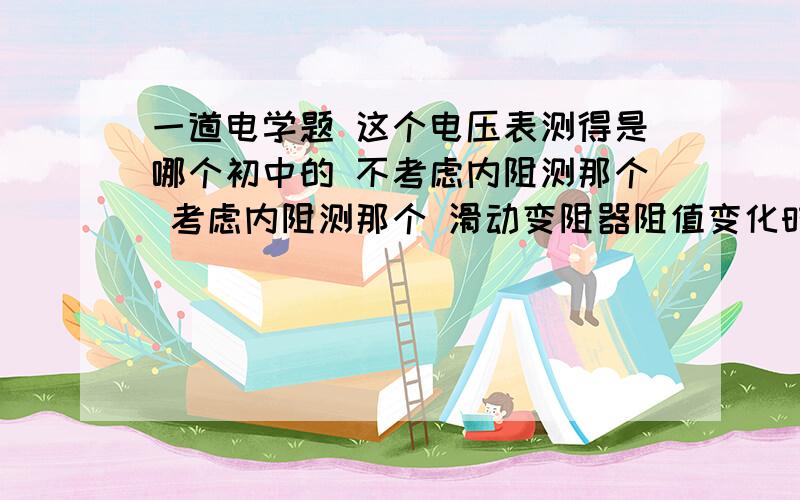 一道电学题 这个电压表测得是哪个初中的 不考虑内阻测那个 考虑内阻测那个 滑动变阻器阻值变化时 电压表示数怎么变化