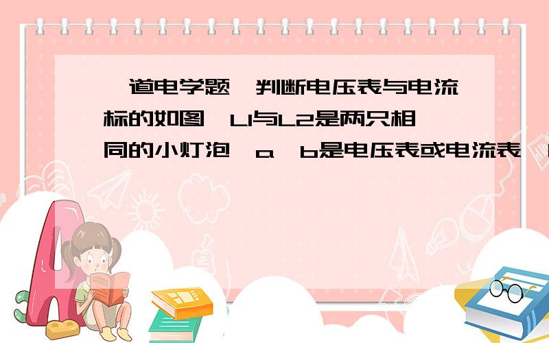 一道电学题,判断电压表与电流标的如图,L1与L2是两只相同的小灯泡,a,b是电压表或电流表,闭合开关S后,若两灯都能发光,则a为什么表,b为什么表、