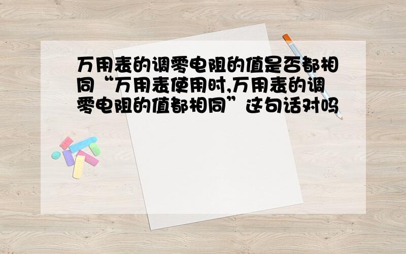 万用表的调零电阻的值是否都相同“万用表使用时,万用表的调零电阻的值都相同”这句话对吗