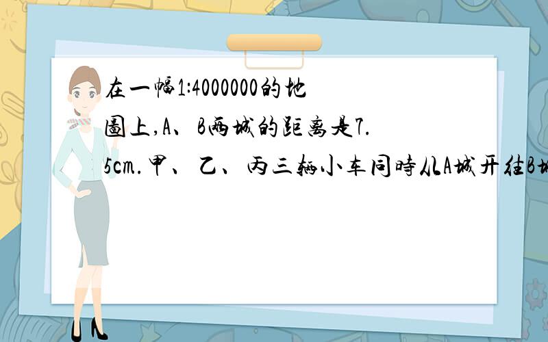 在一幅1:4000000的地图上,A、B两城的距离是7.5cm.甲、乙、丙三辆小车同时从A城开往B城,甲到达B城时.乙 丙两车分别行驶了250km、200km.那么,当乙到达B城时,丙离B城还有多远?