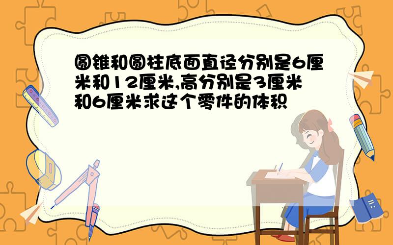 圆锥和圆柱底面直径分别是6厘米和12厘米,高分别是3厘米和6厘米求这个零件的体积