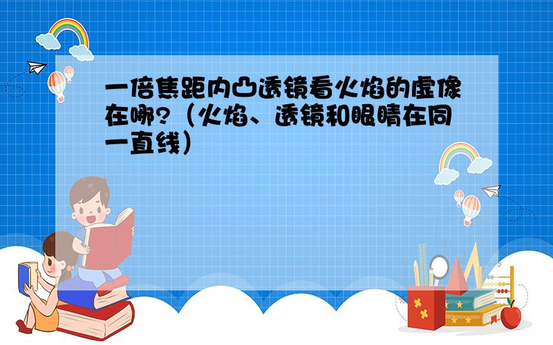 一倍焦距内凸透镜看火焰的虚像在哪?（火焰、透镜和眼睛在同一直线）