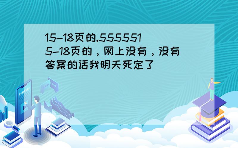 15-18页的,5555515-18页的，网上没有，没有答案的话我明天死定了