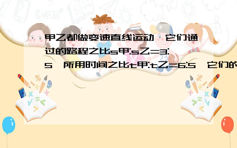 甲乙都做变速直线运动,它们通过的路程之比s甲:s乙=3:5,所用时间之比t甲:t乙=6:5,它们的速度之比是多少?说明道理.