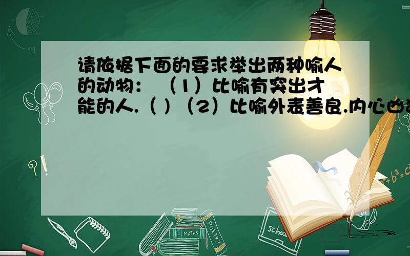 请依据下面的要求举出两种喻人的动物： （1）比喻有突出才能的人.（ ) （2）比喻外表善良.内心凶狠的人.(