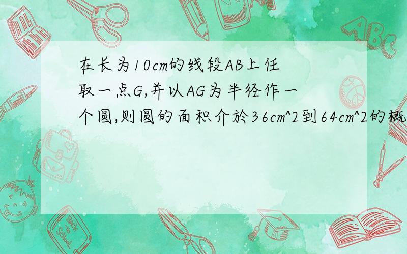 在长为10cm的线段AB上任取一点G,并以AG为半径作一个圆,则圆的面积介於36cm^2到64cm^2的概率为?答案是1/5,好人一生平安啊...