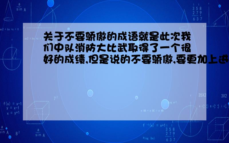 关于不要骄傲的成语就是此次我们中队消防大比武取得了一个很好的成绩,但是说的不要骄傲,要更加上进,在以后的工作中取得更好的成绩,那种成语怎么说麻烦大家帮我想下,我忘记了- -急用