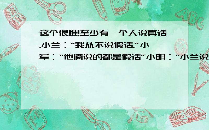 这个很难!至少有一个人说真话.小兰：“我从不说假话.”小军：“他俩说的都是假话”小明：“小兰说的是假话”那么,到底是哪个人/那些人说真话呢?这是从人教版数学练习册上的出的结论,