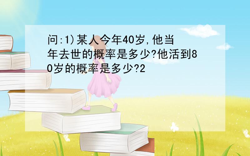 问:1)某人今年40岁,他当年去世的概率是多少?他活到80岁的概率是多少?2