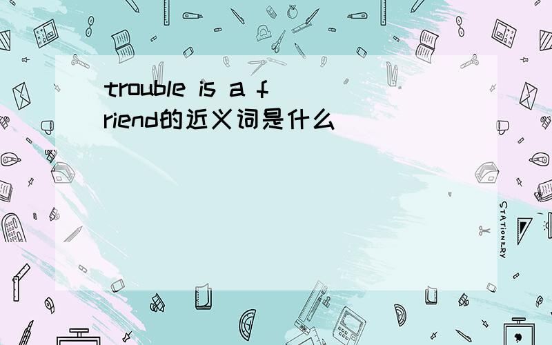 trouble is a friend的近义词是什么