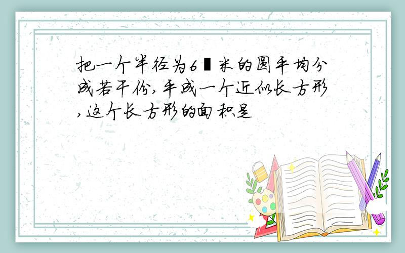 把一个半径为6釐米的圆平均分成若干份,平成一个近似长方形,这个长方形的面积是