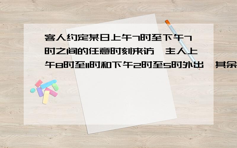 客人约定某日上午7时至下午7时之间的任意时刻来访,主人上午8时至11时和下午2时至5时外出,其余时间全部在求下列事件的概率1.客人来访时,主人在家.        2,.客人上午来访,主人不在家3.客人