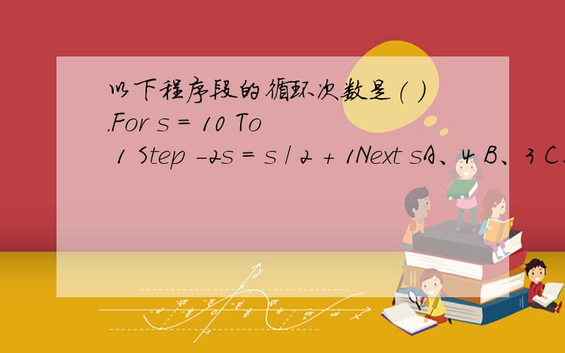 以下程序段的循环次数是( ).For s = 10 To 1 Step -2s = s / 2 + 1Next sA、4 B、3 C、2 D、5