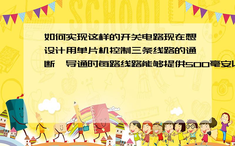 如何实现这样的开关电路现在想设计用单片机控制三条线路的通断,导通时每路线路能够提供500毫安以上的电流.要求第一路导通后持续5-10ms后断开,接着第二条线路导通持续5-10ms,然后断开,接