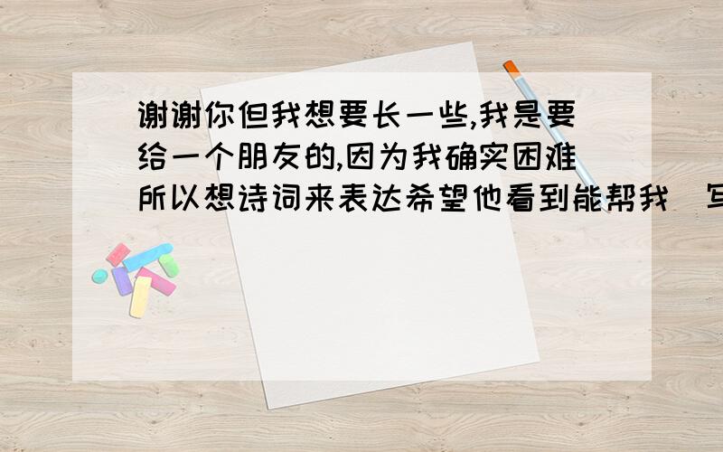 谢谢你但我想要长一些,我是要给一个朋友的,因为我确实困难所以想诗词来表达希望他看到能帮我．写长点好