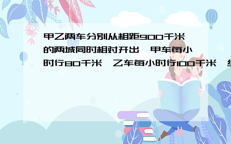 甲乙两车分别从相距900千米的两城同时相对开出,甲车每小时行80千米,乙车每小时行100千米,经过几小时相遇