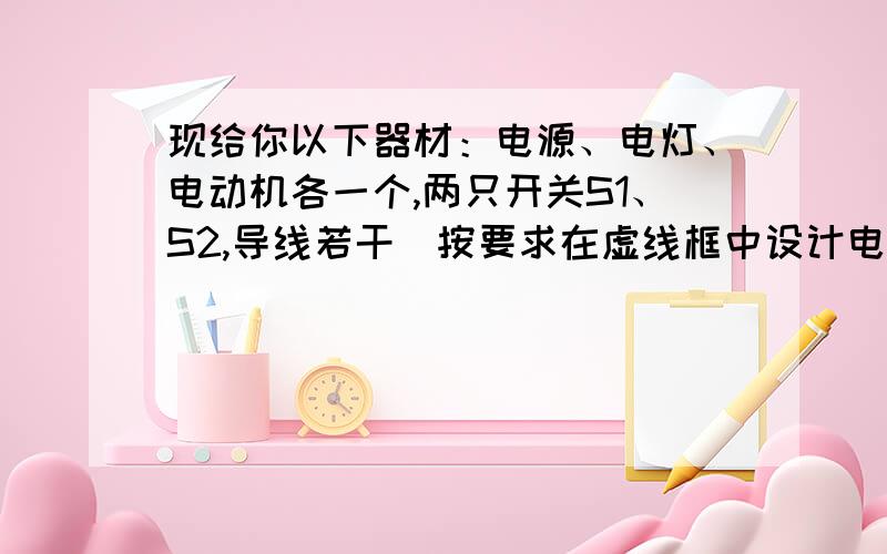 现给你以下器材：电源、电灯、电动机各一个,两只开关S1、S2,导线若干．按要求在虚线框中设计电路：开关S1、S2都闭合,电动机转,电灯亮；只闭合开关S1,电动机不转,电灯亮；只闭合开关S2,电