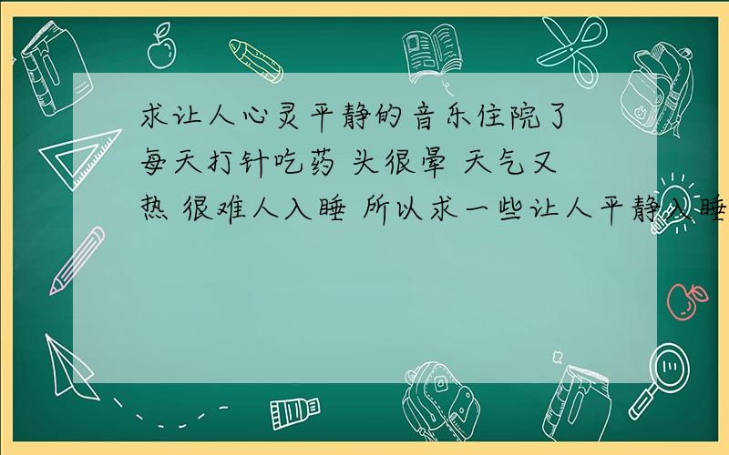 求让人心灵平静的音乐住院了 每天打针吃药 头很晕 天气又热 很难人入睡 所以求一些让人平静入睡的歌曲 温馨的