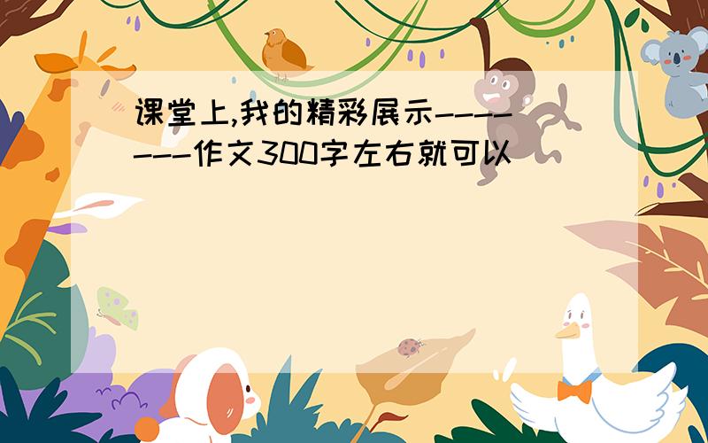 课堂上,我的精彩展示-------作文300字左右就可以