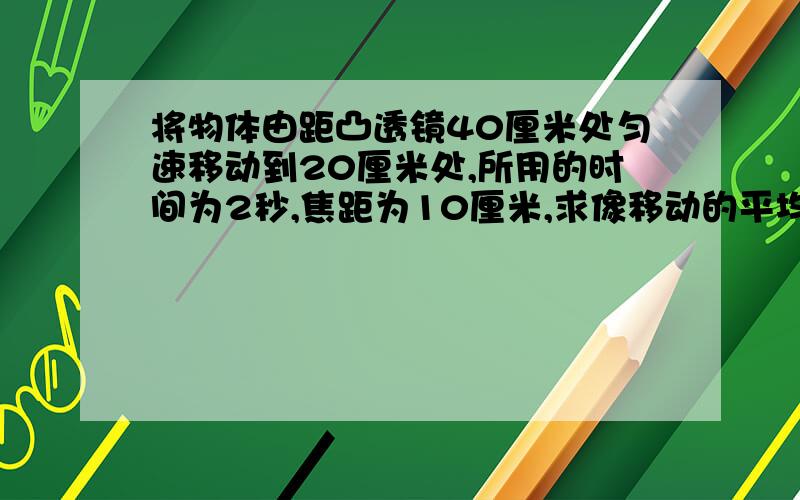 将物体由距凸透镜40厘米处匀速移动到20厘米处,所用的时间为2秒,焦距为10厘米,求像移动的平均速度