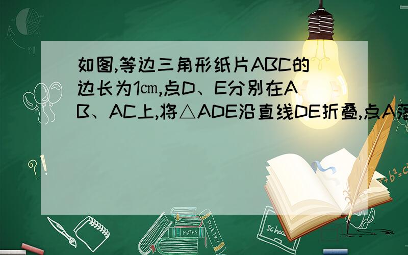 如图,等边三角形纸片ABC的边长为1㎝,点D、E分别在AB、AC上,将△ADE沿直线DE折叠,点A落在点A`处,且点A'在△ABC外部.图中3个阴影三角形的周长之和为____㎝