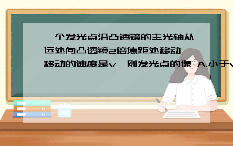 一个发光点沿凸透镜的主光轴从远处向凸透镜2倍焦距处移动,移动的速度是v,则发光点的像 A.小于v B.等于v C.大于v D.以上都有可能