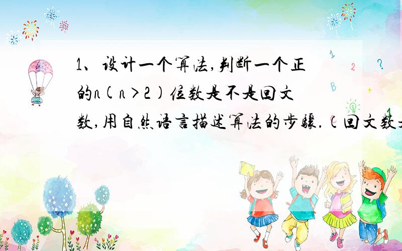 1、设计一个算法,判断一个正的n(n>2)位数是不是回文数,用自然语言描述算法的步骤.（回文数是指从左到右读和从右到左读都是一样的正整数,如191,34543...)2、只有50g和5g的两个砝码,现要称量495