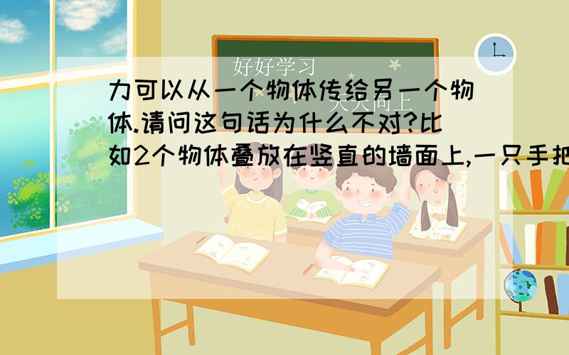 力可以从一个物体传给另一个物体.请问这句话为什么不对?比如2个物体叠放在竖直的墙面上,一只手把这两个物体压着,力不是从外面接触到手的物体传给了里面接触墙面的物体吗?谢谢