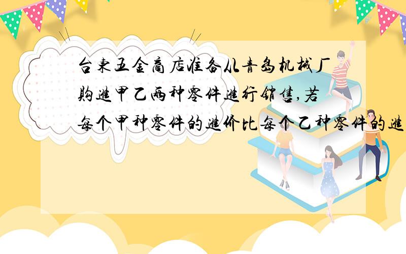 台东五金商店准备从青岛机械厂购进甲乙两种零件进行销售,若每个甲种零件的进价比每个乙种零件的进价少2元,且用购进100个甲种零件的价钱与用购进80个乙种零件的价钱相同.（1）求每件甲