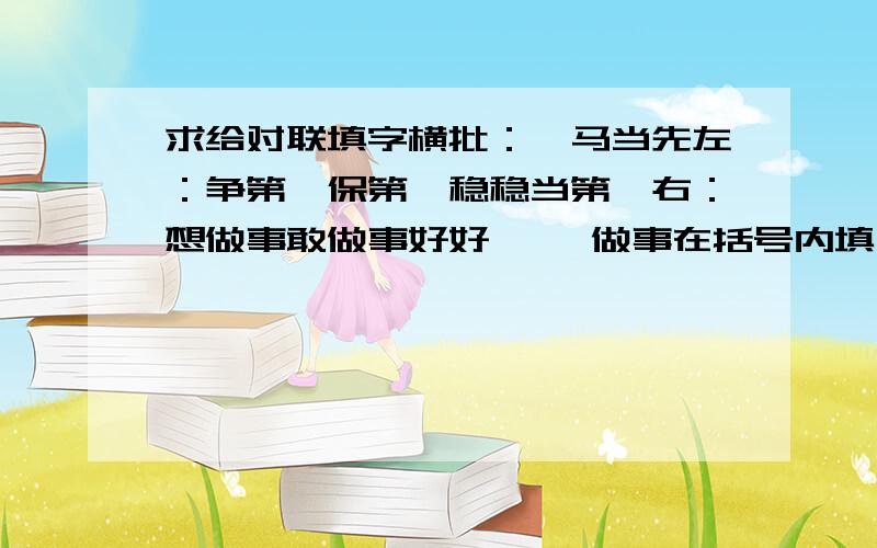 求给对联填字横批：一马当先左：争第一保第一稳稳当第一右：想做事敢做事好好【 】做事在括号内填一个恰当的字