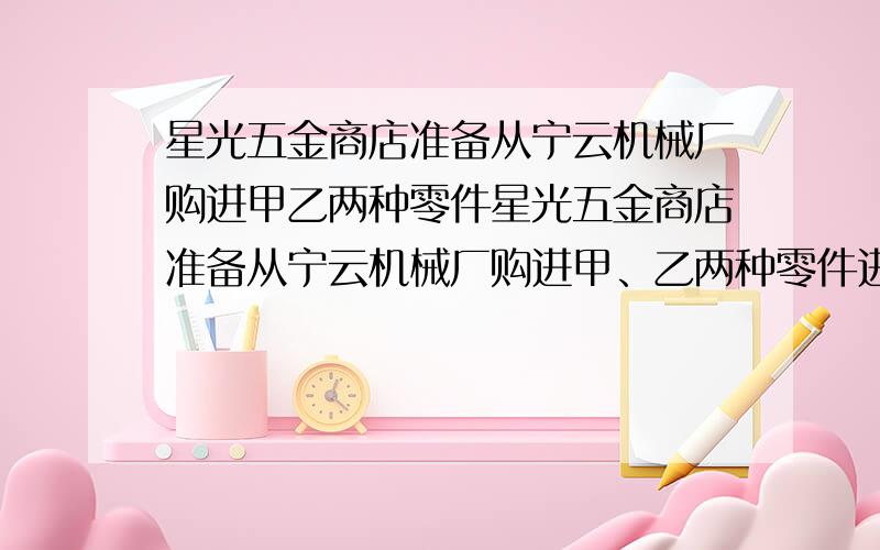 星光五金商店准备从宁云机械厂购进甲乙两种零件星光五金商店准备从宁云机械厂购进甲、乙两种零件进行销售,若每个甲零件的进价比每个乙种零件的进价少2元,且用80元购进甲种零件的数