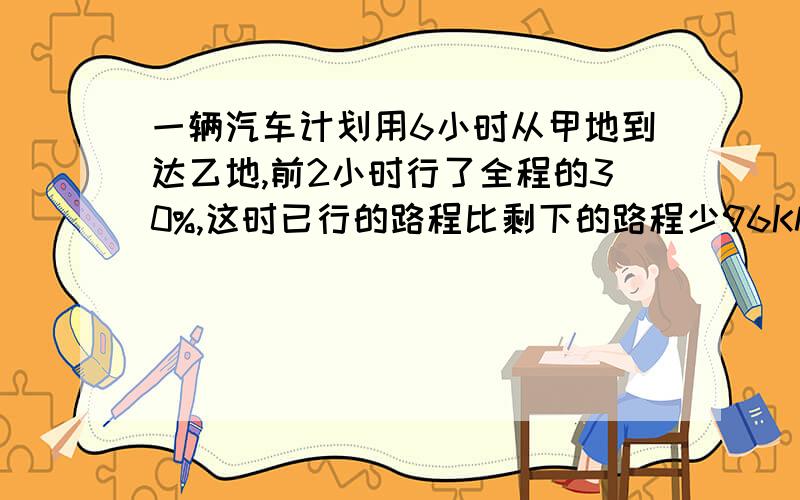 一辆汽车计划用6小时从甲地到达乙地,前2小时行了全程的30%,这时已行的路程比剩下的路程少96KM.以后平均每小时要行多少KM