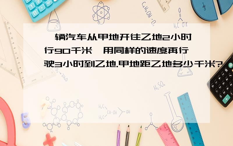 一辆汽车从甲地开往乙地2小时行90千米,用同样的速度再行驶3小时到乙地.甲地距乙地多少千米?