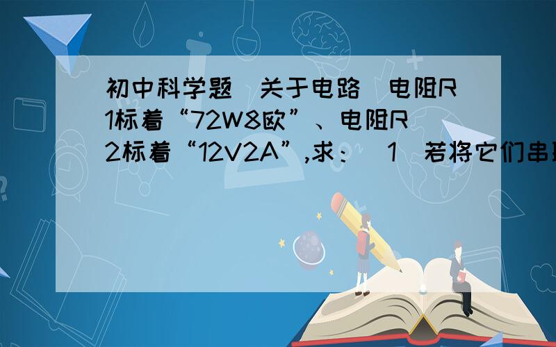 初中科学题（关于电路）电阻R1标着“72W8欧”、电阻R2标着“12V2A”,求：（1）若将它们串联后接入电路中,工作时他们消耗的最大总功率?（2）若将它们并联后接入电路中,则工作时它们消耗的