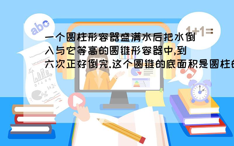 一个圆柱形容器盛满水后把水倒入与它等高的圆锥形容器中,到六次正好倒完.这个圆锥的底面积是圆柱的（ ）