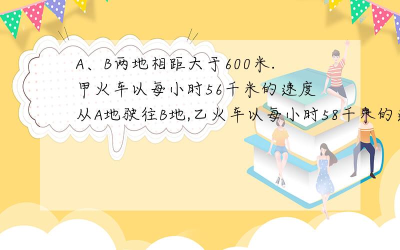 A、B两地相距大于600米.甲火车以每小时56千米的速度从A地驶往B地,乙火车以每小时58千米的速度从B地驶往A地.两车同时相对开出.5小时后,两车之间距离正好是两站距离的1/3.问两站之间相距多