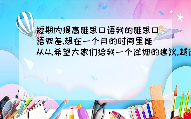 短期内提高雅思口语我的雅思口语很差,想在一个月的时间里能从4.希望大家们给我一个详细的建议,越详细越好,比如说用书,具体练习方法,时间安排什么的,再加50分酬谢,