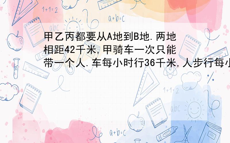 甲乙丙都要从A地到B地.两地相距42千米,甲骑车一次只能带一个人.车每小时行36千米,人步行每小时4千米,如果甲骑车先带着乙,甲步行同事出发,途中甲放下乙,乙继续步行前进,而甲马上回头接丙