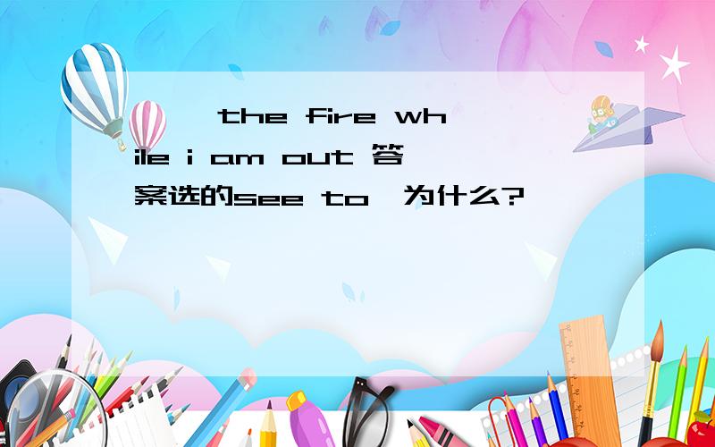 【 】the fire while i am out 答案选的see to,为什么?