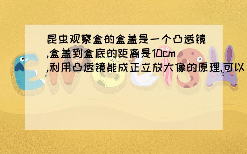 昆虫观察盒的盒盖是一个凸透镜,盒盖到盒底的距离是10cm,利用凸透镜能成正立放大像的原理,可以很方便的观昆虫,再一次实验中,小明不小心把盒盖的凸透镜打碎,为了修好观察盒,老师分别给