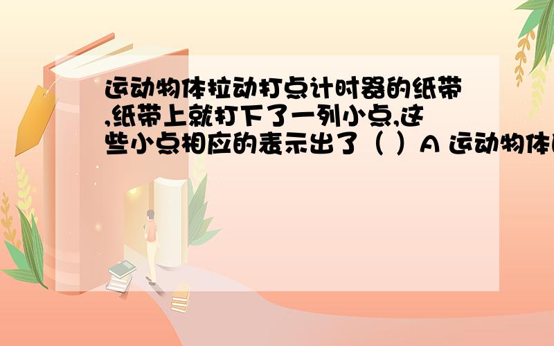 运动物体拉动打点计时器的纸带,纸带上就打下了一列小点,这些小点相应的表示出了（ ）A 运动物体的时间B 物体在不同时刻的速度C 物体在不同时刻的位置D 物体在不同时间内的位移